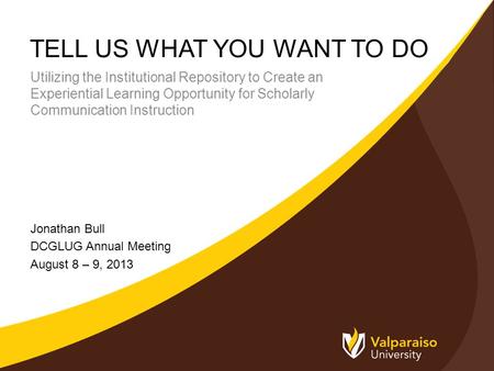 TELL US WHAT YOU WANT TO DO Jonathan Bull DCGLUG Annual Meeting August 8 – 9, 2013 Utilizing the Institutional Repository to Create an Experiential Learning.