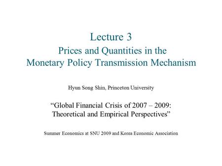 Lecture 3 Prices and Quantities in the Monetary Policy Transmission Mechanism Hyun Song Shin, Princeton University “Global Financial Crisis of 2007 – 2009: