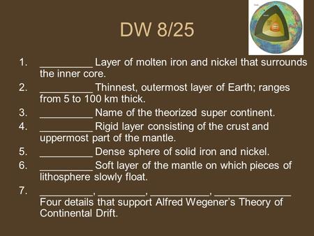 DW 8/25 1._________ Layer of molten iron and nickel that surrounds the inner core. 2._________ Thinnest, outermost layer of Earth; ranges from 5 to 100.