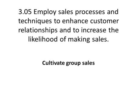 3.05 Employ sales processes and techniques to enhance customer relationships and to increase the likelihood of making sales. Cultivate group sales.