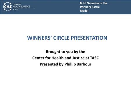 Brief Overview of the Winners’ Circle Model WINNERS’ CIRCLE PRESENTATION Brought to you by the Center for Health and Justice at TASC Presented by Phillip.