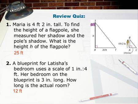 Review Quiz: 1. Maria is 4 ft 2 in. tall. To find the height of a flagpole, she measured her shadow and the pole’s shadow. What is the height h of the.