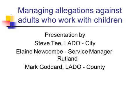 Managing allegations against adults who work with children Presentation by Steve Tee, LADO - City Elaine Newcombe - Service Manager, Rutland Mark Goddard,