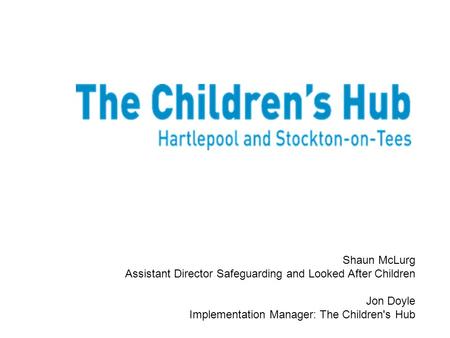 Shaun McLurg Assistant Director Safeguarding and Looked After Children Jon Doyle Implementation Manager: The Children's Hub.