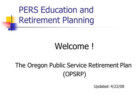 PERS Education and Retirement Planning Welcome ! The Oregon Public Service Retirement Plan (OPSRP) Updated: 4/22/08.