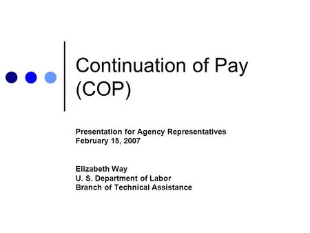 Continuation of Pay (COP) Presentation for Agency Representatives February 15, 2007 Elizabeth Way U. S. Department of Labor Branch of Technical Assistance.