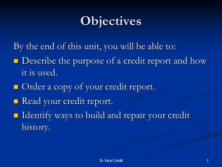 1To Your Credit Objectives By the end of this unit, you will be able to: Describe the purpose of a credit report and how it is used. Describe the purpose.