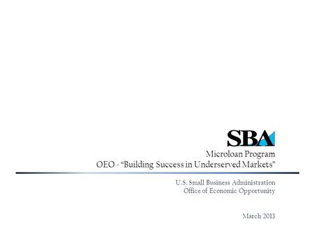 Microloan Program OEO - “Building Success in Underserved Markets” U.S. Small Business Administration Office of Economic Opportunity March 2013.