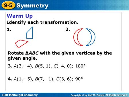 Holt McDougal Geometry 9-5 Symmetry Warm Up Identify each transformation. 3. A(3, –4), B(5, 1), C(–4, 0); 180° 1. 2. Rotate ∆ABC with the given vertices.