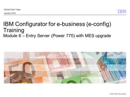 © 2012 IBM Corporation IBM Configurator for e-business (e-config) Training Module 6 – Entry Server (Power 770) with MES upgrade Global Client Value January.