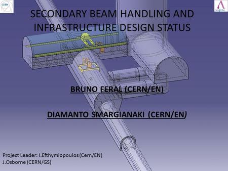 SECONDARY BEAM HANDLING AND INFRASTRUCTURE DESIGN STATUS BRUNO FERAL (CERN/EN) DIAMANTO SMARGIANAKI (CERN/EN) Project Leader: I.Efthymiopoulos (Cern/EN)