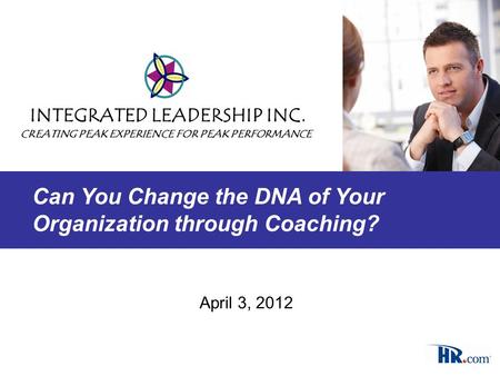 April 3, 2012 INTEGRATED LEADERSHIP INC. CREATING PEAK EXPERIENCE FOR PEAK PERFORMANCE Can You Change the DNA of Your Organization through Coaching?