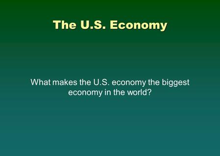 The U.S. Economy What makes the U.S. economy the biggest economy in the world?