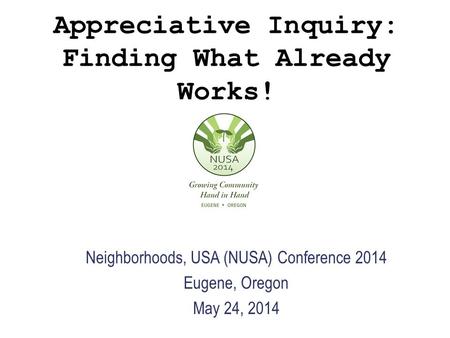 Appreciative Inquiry: Finding What Already Works! Neighborhoods, USA (NUSA) Conference 2014 Eugene, Oregon May 24, 2014.