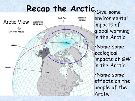 Recap the Arctic Give some environmental impacts of global warming in the Arctic Name some ecological impacts of GW in the Arctic Name some effects on.