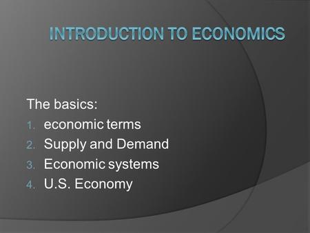 The basics: 1. economic terms 2. Supply and Demand 3. Economic systems 4. U.S. Economy.