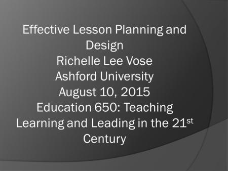 Effective Lesson Planning and Design Richelle Lee Vose Ashford University August 10, 2015 Education 650: Teaching Learning and Leading in the 21 st Century.