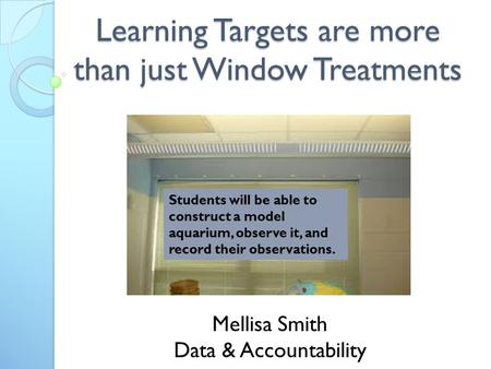 Learning Targets are more than just Window Treatments Mellisa Smith Data & Accountability Students will be able to construct a model aquarium, observe.