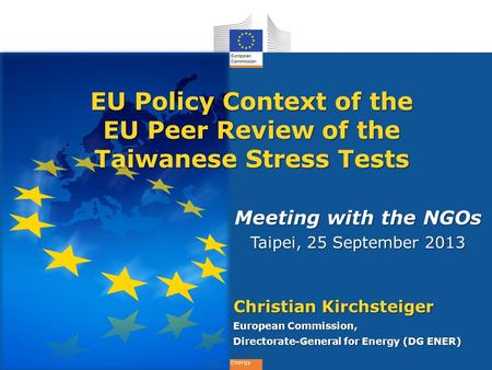 Energy Meeting with the NGOs Taipei, 25 September 2013 Christian Kirchsteiger European Commission, Directorate-General for Energy (DG ENER) EU Policy Context.