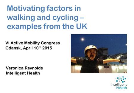 Motivating factors in walking and cycling – examples from the UK VI Active Mobility Congress Gdansk, April 10 th 2015 Veronica Reynolds Intelligent Health.