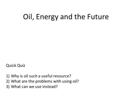 Oil, Energy and the Future Quick Quiz 1)Why is oil such a useful resource? 2)What are the problems with using oil? 3)What can we use instead?