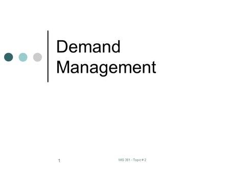 MIS 381 - Topic # 2 1 Demand Management. MIS 381 - Topic # 2 2 Definitions: Demand Management: the function of recognizing and managing all demands for.