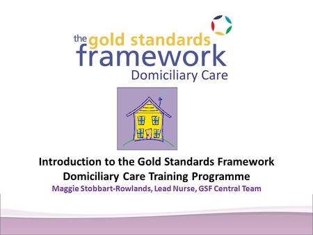 Introduction to the Gold Standards Framework Domiciliary Care Training Programme Maggie Stobbart-Rowlands, Lead Nurse, GSF Central Team.