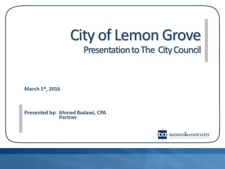 City of Lemon Grove Presentation to The City Council March 1 st, 2016 Presented by: Ahmed Badawi, CPA Partner.