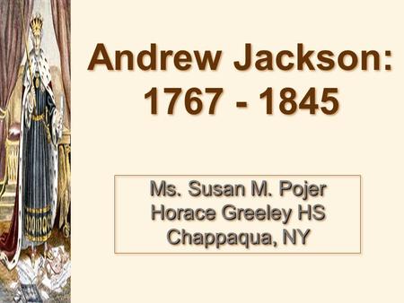 Andrew Jackson: 1767 - 1845 Andrew Jackson: 1767 - 1845 Ms. Susan M. Pojer Horace Greeley HS Chappaqua, NY.