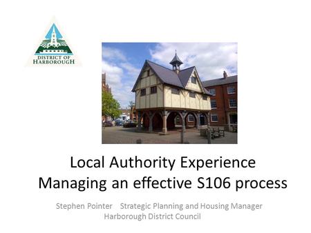 Local Authority Experience Managing an effective S106 process Stephen Pointer Strategic Planning and Housing Manager Harborough District Council.