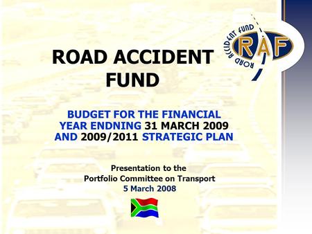 1 ROAD ACCIDENT FUND Presentation to the Portfolio Committee on Transport 5 March 2008 BUDGET FOR THE FINANCIAL YEAR ENDNING 31 MARCH 2009 AND 2009/2011.