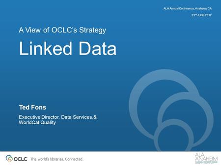 The world’s libraries. Connected. Linked Data A View of OCLC’s Strategy Ted Fons Executive Director, Data Services,& WorldCat Quality ALA Annual Conference,