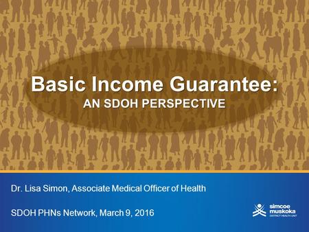 Basic Income Guarantee: AN SDOH PERSPECTIVE Dr. Lisa Simon, Associate Medical Officer of Health SDOH PHNs Network, March 9, 2016.