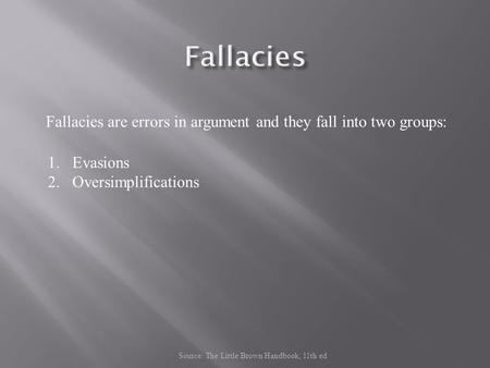 Fallacies are errors in argument and they fall into two groups: 1.Evasions 2.Oversimplifications Source: The Little Brown Handbook, 11th ed.