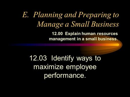 E. Planning and Preparing to Manage a Small Business 12.03 Identify ways to maximize employee performance. 12.00 Explain human resources management in.