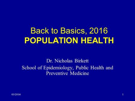 03/20161 Back to Basics, 2016 POPULATION HEALTH Dr. Nicholas Birkett School of Epidemiology, Public Health and Preventive Medicine.