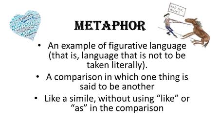 METAPHOR An example of figurative language (that is, language that is not to be taken literally). A comparison in which one thing is said to be another.