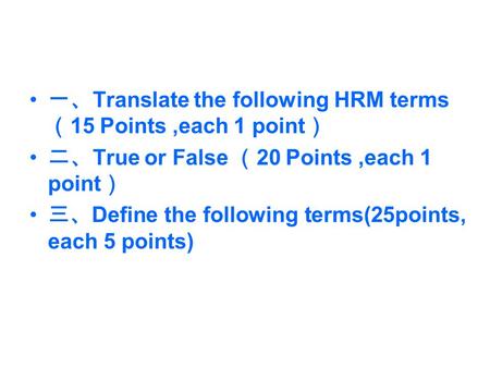 一、 Translate the following HRM terms （ 15 Points,each 1 point ） 二、 True or False （ 20 Points,each 1 point ） 三、 Define the following terms(25points, each.