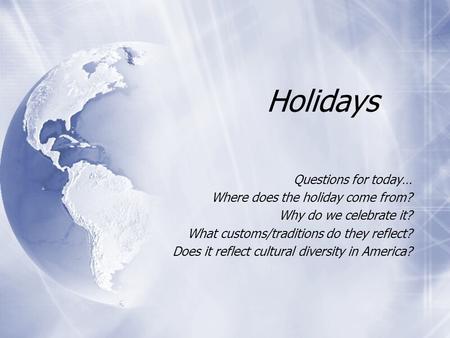 Holidays Questions for today… Where does the holiday come from? Why do we celebrate it? What customs/traditions do they reflect? Does it reflect cultural.