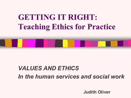 GETTING IT RIGHT: Teaching Ethics for Practice VALUES AND ETHICS In the human services and social work Judith Oliver.