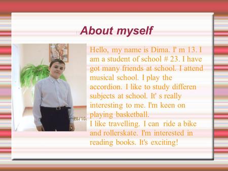 About myself Hello, my name is Dima. I' m 13. I am a student of school # 23. I have got many friends at school. I attend musical school. I play the accordion.