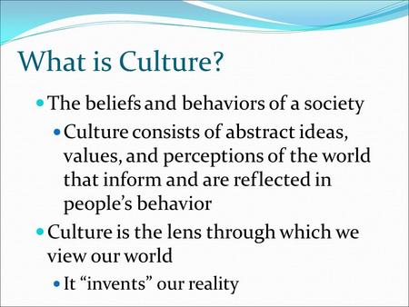 What is Culture? The beliefs and behaviors of a society Culture consists of abstract ideas, values, and perceptions of the world that inform and are reflected.