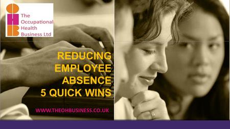 REDUCING EMPLOYEE ABSENCE 5 QUICK WINS WWW.THEOHBUSINESS.CO.UK.