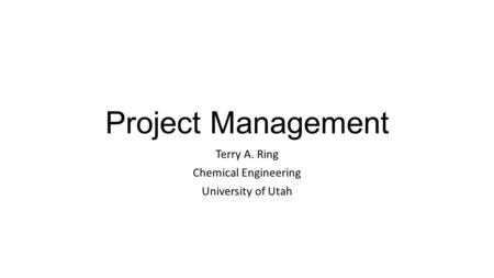 Project Management Terry A. Ring Chemical Engineering University of Utah.