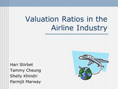 Valuation Ratios in the Airline Industry Hari Stirbet Tammy Cheung Shelly Khindri Parmjit Marway.