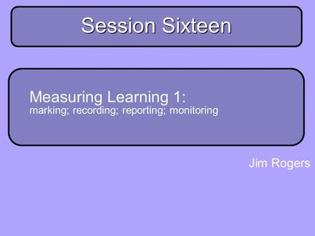 Main strand session 16 Session Sixteen Measuring Learning 1: marking; recording; reporting; monitoring Jim Rogers.