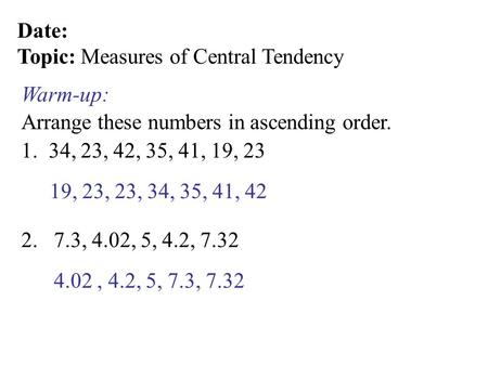 Date: Topic: Measures of Central Tendency Arrange these numbers in ascending order. Warm-up: 1. 34, 23, 42, 35, 41, 19, 23 2. 7.3, 4.02, 5, 4.2, 7.32 19,