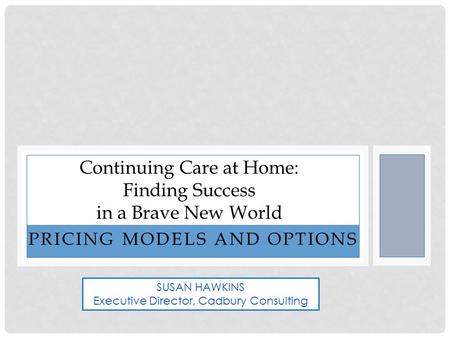 PRICING MODELS AND OPTIONS Continuing Care at Home: Finding Success in a Brave New World SUSAN HAWKINS Executive Director, Cadbury Consulting.