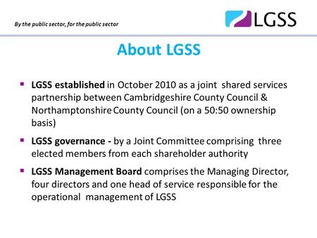 By the public sector, for the public sector About LGSS  LGSS established in October 2010 as a joint shared services partnership between Cambridgeshire.