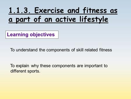 1.1.3. Exercise and fitness as a part of an active lifestyle Learning objectives To understand the components of skill related fitness To explain why these.